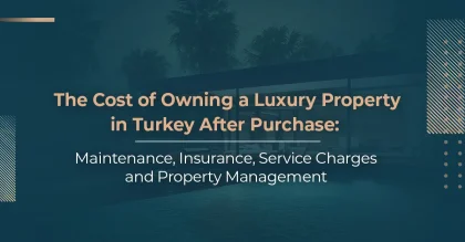 The Cost of Owning a Luxury Property in Turkey After Purchase: Maintenance, Insurance, Service Charges, and Property Management
